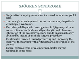 SJÖGREN SYNDROME
— Conjunctival scrapings may show increased numbers of goblet
cells.
— Lacrimal gland enlargement occurs uncommonly in patients
with Sjögren syndrome.
— The principal diagnostic investigations in Sjögren syndrome
are detection of antibodies and lymphocytic and plasma cell
infiltration of the accessory salivary glands in a labial biopsy
obtained by means of a simple surgical procedure.
— Treatment is directed toward preserving and improving the
quality of the tear film with artificial tears, obliteration of the
puncta.
— Topical corticosteroid or calcineurin inhibitor may be
required in some cases.
 