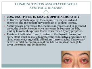 CONJUNCTIVITIS ASSOCIATED WITH
SYSTEMIC DISEASE
— CONJUNCTIVITIS IN GRAVES OPHTHALMOPATHY
— In Graves ophthalmopathy, the conjunctiva may be red and
chemotic, and the patient may complain of copious tearing.
— As the disease progresses, the chemosis increases, and in advanced
cases, the chemotic conjunctiva may extrude between the lids,
leading to corneal exposure that is exacerbated by any proptosis.
— Treatment is directed toward control of the thyroid disease, and
every effort must be made to protect the conjunctiva and cornea by
bland ointment, surgical lid adhesions (tarsorrhaphy) if necessary,
or even orbital decompression if the lids do not close enough to
cover the cornea and conjunctiva.
 