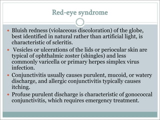 Red-eye syndrome
— Bluish redness (violaceous discoloration) of the globe,
best identified in natural rather than artificial light, is
characteristic of scleritis.
— Vesicles or ulcerations of the lids or periocular skin are
typical of ophthalmic zoster (shingles) and less
commonly varicella or primary herpes simplex virus
infection.
— Conjunctivitis usually causes purulent, mucoid, or watery
discharge, and allergic conjunctivitis typically causes
itching.
— Profuse purulent discharge is characteristic of gonococcal
conjunctivitis, which requires emergency treatment.
 