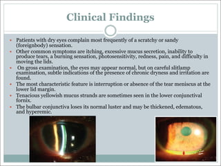Clinical Findings
— Patients with dry eyes complain most frequently of a scratchy or sandy
(foreignbody) sensation.
— Other common symptoms are itching, excessive mucus secretion, inability to
produce tears, a burning sensation, photosensitivity, redness, pain, and difficulty in
moving the lids.
— On gross examination, the eyes may appear normal, but on careful slitlamp
examination, subtle indications of the presence of chronic dryness and irritation are
found.
— The most characteristic feature is interruption or absence of the tear meniscus at the
lower lid margin.
— Tenacious yellowish mucus strands are sometimes seen in the lower conjunctival
fornix.
— The bulbar conjunctiva loses its normal luster and may be thickened, edematous,
and hyperemic.
 
