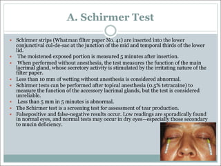 A. Schirmer Test
— Schirmer strips (Whatman filter paper No. 41) are inserted into the lower
conjunctival cul-de-sac at the junction of the mid and temporal thirds of the lower
lid.
— The moistened exposed portion is measured 5 minutes after insertion.
— When performed without anesthesia, the test measures the function of the main
lacrimal gland, whose secretory activity is stimulated by the irritating nature of the
filter paper.
— Less than 10 mm of wetting without anesthesia is considered abnormal.
— Schirmer tests can be performed after topical anesthesia (0.5% tetracaine) to
measure the function of the accessory lacrimal glands, but the test is considered
unreliable.
— Less than 5 mm in 5 minutes is abnormal.
— The Schirmer test is a screening test for assessment of tear production.
— Falsepositive and false-negative results occur. Low readings are sporadically found
in normal eyes, and normal tests may occur in dry eyes—especially those secondary
to mucin deficiency.
 