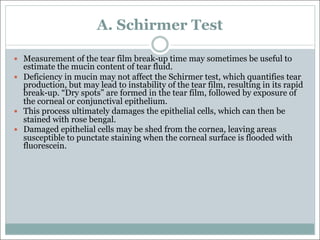 A. Schirmer Test
— Measurement of the tear film break-up time may sometimes be useful to
estimate the mucin content of tear fluid.
— Deficiency in mucin may not affect the Schirmer test, which quantifies tear
production, but may lead to instability of the tear film, resulting in its rapid
break-up. “Dry spots” are formed in the tear film, followed by exposure of
the corneal or conjunctival epithelium.
— This process ultimately damages the epithelial cells, which can then be
stained with rose bengal.
— Damaged epithelial cells may be shed from the cornea, leaving areas
susceptible to punctate staining when the corneal surface is flooded with
fluorescein.
 