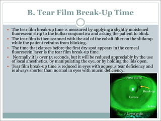 B. Tear Film Break-Up Time
— The tear film break-up time is measured by applying a slightly moistened
fluorescein strip to the bulbar conjunctiva and asking the patient to blink.
— The tear film is then scanned with the aid of the cobalt filter on the slitlamp
while the patient refrains from blinking.
— The time that elapses before the first dry spot appears in the corneal
fluorescein layer is the tear film break-up time.
— Normally it is over 15 seconds, but it will be reduced appreciably by the use
of local anesthetics, by manipulating the eye, or by holding the lids open.
— Tear film break-up time is reduced in eyes with aqueous tear deficiency and
is always shorter than normal in eyes with mucin deficiency.
 