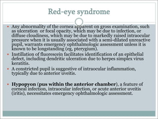 Red-eye syndrome
— Any abnormality of the cornea apparent on gross examination, such
as ulceration or focal opacity, which may be due to infection, or
diffuse cloudiness, which may be due to markedly raised intraocular
pressure when it is usually associated with a semi-dilated unreactive
pupil, warrants emergency ophthalmologic assessment unless it is
known to be longstanding (eg, pterygium).
— Instillation of fluorescein facilitates identification of an epithelial
defect, including dendritic ulceration due to herpes simplex virus
keratitis.
— A constricted pupil is suggestive of intraocular inflammation,
typically due to anterior uveitis.
— Hypopyon (pus within the anterior chamber), a feature of
corneal infection, intraocular infection, or acute anterior uveitis
(iritis), necessitates emergency ophthalmologic assessment.
 
