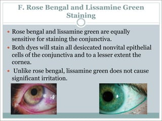 F. Rose Bengal and Lissamine Green
Staining
— Rose bengal and lissamine green are equally
sensitive for staining the conjunctiva.
— Both dyes will stain all desiccated nonvital epithelial
cells of the conjunctiva and to a lesser extent the
cornea.
— Unlike rose bengal, lissamine green does not cause
significant irritation.
 
