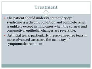 Treatment
— The patient should understand that dry eye
syndrome is a chronic condition and complete relief
is unlikely except in mild cases when the corneal and
conjunctival epithelial changes are reversible.
— Artificial tears, particularly preservative-free tears in
more advanced cases, are the mainstay of
symptomatic treatment.
 