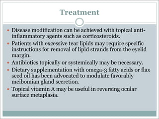 Treatment
— Disease modification can be achieved with topical anti-
inflammatory agents such as corticosteroids.
— Patients with excessive tear lipids may require specific
instructions for removal of lipid strands from the eyelid
margin.
— Antibiotics topically or systemically may be necessary.
— Dietary supplementation with omega-3 fatty acids or flax
seed oil has been advocated to modulate favorably
meibomian gland secretion.
— Topical vitamin A may be useful in reversing ocular
surface metaplasia.
 