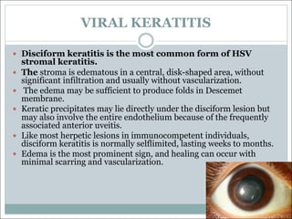 VIRAL KERATITIS
— Disciform keratitis is the most common form of HSV
stromal keratitis.
— The stroma is edematous in a central, disk-shaped area, without
significant infiltration and usually without vascularization.
— The edema may be sufficient to produce folds in Descemet
membrane.
— Keratic precipitates may lie directly under the disciform lesion but
may also involve the entire endothelium because of the frequently
associated anterior uveitis.
— Like most herpetic lesions in immunocompetent individuals,
disciform keratitis is normally selflimited, lasting weeks to months.
— Edema is the most prominent sign, and healing can occur with
minimal scarring and vascularization.
 