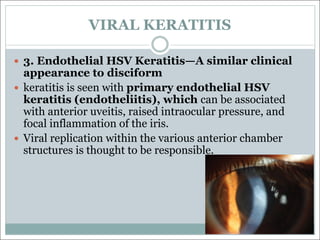 VIRAL KERATITIS
— 3. Endothelial HSV Keratitis—A similar clinical
appearance to disciform
— keratitis is seen with primary endothelial HSV
keratitis (endotheliitis), which can be associated
with anterior uveitis, raised intraocular pressure, and
focal inflammation of the iris.
— Viral replication within the various anterior chamber
structures is thought to be responsible.
 