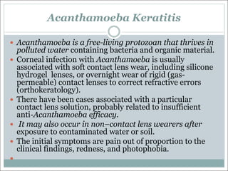 Acanthamoeba Keratitis
— Acanthamoeba is a free-living protozoan that thrives in
polluted water containing bacteria and organic material.
— Corneal infection with Acanthamoeba is usually
associated with soft contact lens wear, including silicone
hydrogel lenses, or overnight wear of rigid (gas-
permeable) contact lenses to correct refractive errors
(orthokeratology).
— There have been cases associated with a particular
contact lens solution, probably related to insufficient
anti-Acanthamoeba efficacy.
— It may also occur in non–contact lens wearers after
exposure to contaminated water or soil.
— The initial symptoms are pain out of proportion to the
clinical findings, redness, and photophobia.
—
 