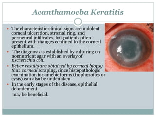 Acanthamoeba Keratitis
— The characteristic clinical signs are indolent
corneal ulceration, stromal ring, and
perineural infiltrates, but patients often
present with changes confined to the corneal
epithelium.
— The diagnosis is established by culturing on
nonnutrient agar with an overlay of
Escherichia coli.
— Better results are obtained by corneal biopsy
than corneal scraping, since histopathologic
examination for amebic forms (trophozoites or
cysts) can also be undertaken.
— In the early stages of the disease, epithelial
debridement
may be beneficial.
 