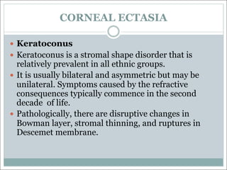 CORNEAL ECTASIA
— Keratoconus
— Keratoconus is a stromal shape disorder that is
relatively prevalent in all ethnic groups.
— It is usually bilateral and asymmetric but may be
unilateral. Symptoms caused by the refractive
consequences typically commence in the second
decade of life.
— Pathologically, there are disruptive changes in
Bowman layer, stromal thinning, and ruptures in
Descemet membrane.
 