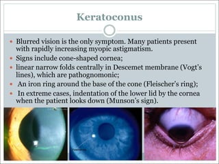 Keratoconus
— Blurred vision is the only symptom. Many patients present
with rapidly increasing myopic astigmatism.
— Signs include cone-shaped cornea;
— linear narrow folds centrally in Descemet membrane (Vogt’s
lines), which are pathognomonic;
— An iron ring around the base of the cone (Fleischer’s ring);
— In extreme cases, indentation of the lower lid by the cornea
when the patient looks down (Munson’s sign).
 