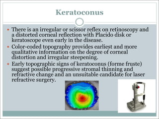 Keratoconus
— There is an irregular or scissor reflex on retinoscopy and
a distorted corneal reflection with Placido disk or
keratoscope even early in the disease.
— Color-coded topography provides earliest and more
qualitative information on the degree of corneal
distortion and irregular steepening.
— Early topographic signs of keratoconus (forme fruste)
suggest possible progressive stromal thinning and
refractive change and an unsuitable candidate for laser
refractive surgery.
 