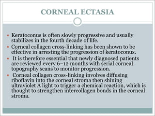 CORNEAL ECTASIA
— Keratoconus is often slowly progressive and usually
stabilizes in the fourth decade of life.
— Corneal collagen cross-linking has been shown to be
effective in arresting the progression of keratoconus.
— It is therefore essential that newly diagnosed patients
are reviewed every 6–12 months with serial corneal
topography scans to monitor progression.
— Corneal collagen cross-linking involves diffusing
riboflavin into the corneal stroma then shining
ultraviolet A light to trigger a chemical reaction, which is
thought to strengthen intercollagen bonds in the corneal
stroma.
 