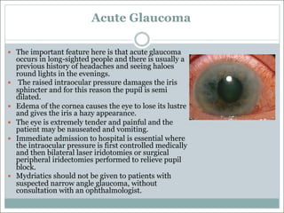 Acute Glaucoma
— The important feature here is that acute glaucoma
occurs in long-sighted people and there is usually a
previous history of headaches and seeing haloes
round lights in the evenings.
— The raised intraocular pressure damages the iris
sphincter and for this reason the pupil is semi
dilated.
— Edema of the cornea causes the eye to lose its lustre
and gives the iris a hazy appearance.
— The eye is extremely tender and painful and the
patient may be nauseated and vomiting.
— Immediate admission to hospital is essential where
the intraocular pressure is first controlled medically
and then bilateral laser iridotomies or surgical
peripheral iridectomies performed to relieve pupil
block.
— Mydriatics should not be given to patients with
suspected narrow angle glaucoma, without
consultation with an ophthalmologist.
 