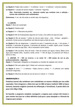ou Opção 4: Feijão (não o preto) 1 – 2 colheres + arroz 1 – 2 colheres + verduras saladas
ou Opção 5: 1 porção de carnes magras + verduras + legumes.
Obs.: Guarnição (variado), ex.: alimento cozido que combine com a refeição –
carnes não combinam com carboidratos.
Sobremesa: ½ xíc. de chá verde ou similar (tipo chá digestivo).

4. LANCHE.
Opção 1: Barra de cereal light
ou Opção 2: Gelatina light
ou Opção 3: 4 – 5 Biscoitos de polvilho
ou Opção 4: Mix de frutas/passas segundo as 5 cores, uma colher de sopa de cada
ou Opção 5: Mix de cereais: 1 colher de chá de cada: kinoa – chia – linhaça – gergelim –
amaranto. Comer puros ou liquidificar com leite de soja ou leite de aveia
ou Opção 6: Mix de oliaginosas: 1 castanha do pará, 2 castanhas de caju, 1 nóz pecam, 1
amêndoa, 3 sementes de girassol, 3 sementes de abobora, 2 avelãs. Ingerir puras, torradas
ou bater com leite de soja (Obs.: não é necessário comer todas).
ou Opção 7: Mix de fibras: fibra de frutas + fibra de cereais com água e stevia. Beber como
água para hidratar (Obs.: durante a tarde, tomar + 1 litro de água, se possível com fibras e
stevia ou não).
5. JANTAR. 17 - 18H no inverno, e no verão 19 – 20H (antes do sol se pôr,
preferencialmente – digestão).
Opção 1: Preparação: refogados ou ensopados ou mexidos de vegetais com carnes
ou Opção 2: Pão sem glúten light: 2 fatias com verduras e legumes
ou Opção 3: arroz: 1 – 2 colheres + feijão (menos o preto): 1 – 2 colheres com salada
(verduras e legumes)
ou Opção 4: Albumina da clara do ovo em pó ou in natura: 3 – 5 claras.
OBSERVAÇÃO I:

Proteínas (carne) não combinam com carboidratos na mesma refeição por isso estão
separados. Para emagrecer a dieta tem que ter 800 cal (para mulher)/ 1000 cal (para
homem), bastante oxigênio (controle da inflamação e hormônios). A perda diária de
peso é de 150g á 250g.
Só fazendo o programa completo conseguirá a magreza para sempre (10 meses) e
para manter terá que ter a dieta definitiva (cal) para o peso desejado e a fórmula da
magreza para sempre.

 