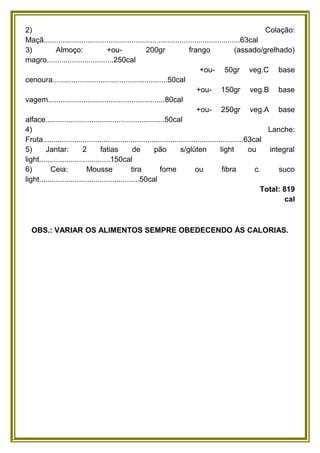 2)
Colação:
Maçã..............................................................................................63cal
3)
Almoço:
+ou200gr
frango
(assado/grelhado)
magro................................250cal
+ou- 50gr veg.C base
cenoura.......................................................50cal
+ou- 150gr veg.B base
vagem........................................................80cal
+ou- 250gr veg.A base
alface.........................................................50cal
4)
Lanche:
Fruta................................................................................................63cal
5)
Jantar:
2
fatias
de
pão
s/glúten
light
ou
integral
light..................................150cal
6)
Ceia:
Mousse
tira
fome
ou
fibra
c.
suco
light................................................50cal
Total: 819
cal

OBS.: VARIAR OS ALIMENTOS SEMPRE OBEDECENDO ÁS CALORIAS.

 