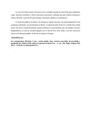 As cortes de Lisboa, porém, não aprovavam as medidas tomadas por dom Pedro para administrar
o país. Queriam recolonizar o Brasil e passaram a pressionar o príncipe para que também retornasse a
Lisboa, deixando o governo do país entregue a uma junta submissa aos portugueses.
A reação dos políticos brasileiros foi entregar ao regente uma lista com aproximadamente 8 mil
assinaturas solicitando sua permanência no Brasil. A resposta de dom Pedro foi a célebre frase citada
acima. Ela marca a adesão do príncipe regente ao Brasil e à causa brasileira, que vai culminar em nossa
Independência, no mês de setembro daquele ano. O Dia do Fico, deste modo, é um dos marcos do
processo de libertação política do Brasil em relação a Portugal.
REFERÊNCIA:
Ser protagonista: História, 2 ano: ensino médio/ obra coletiva concebida, desenvolvida e
produzida por Edições SM; editora responsável Valéria Vaz. - 2. ed. - São Paulo: Edições SM,
2013. - (coleção ser protagonista:2 ).
.
 