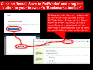 Click on ‘Install Save to RefWorks’ and drag the
button to your browser’s ‘Bookmarks toolbar’
References for websites can now be saved
to RefWorks by clicking on the ‘Save to
RefWorks’ button. Please note: the ‘Save to
RefWorks’ button should only be used to
save references to websites rather than
references to other resources such as books
or journal articles accessed via the Internet.
 