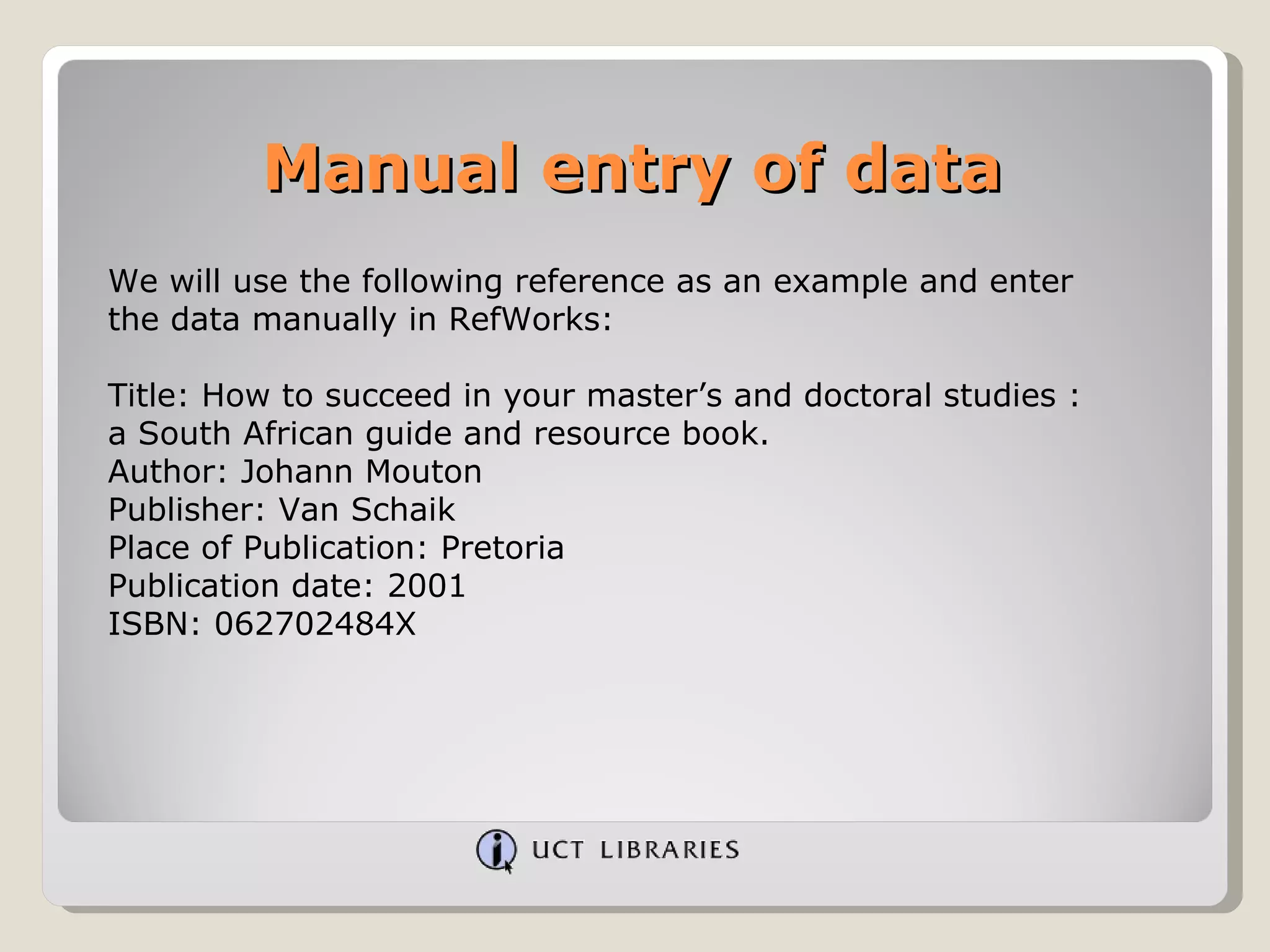 Manual entry of data We will use the following reference as an example and enter the data manually in RefWorks: Title: How to succeed in your master’s and doctoral studies : a South African guide and resource book. Author: Johann Mouton Publisher: Van Schaik Place of Publication: Pretoria Publication date: 2001 ISBN: 062702484X 