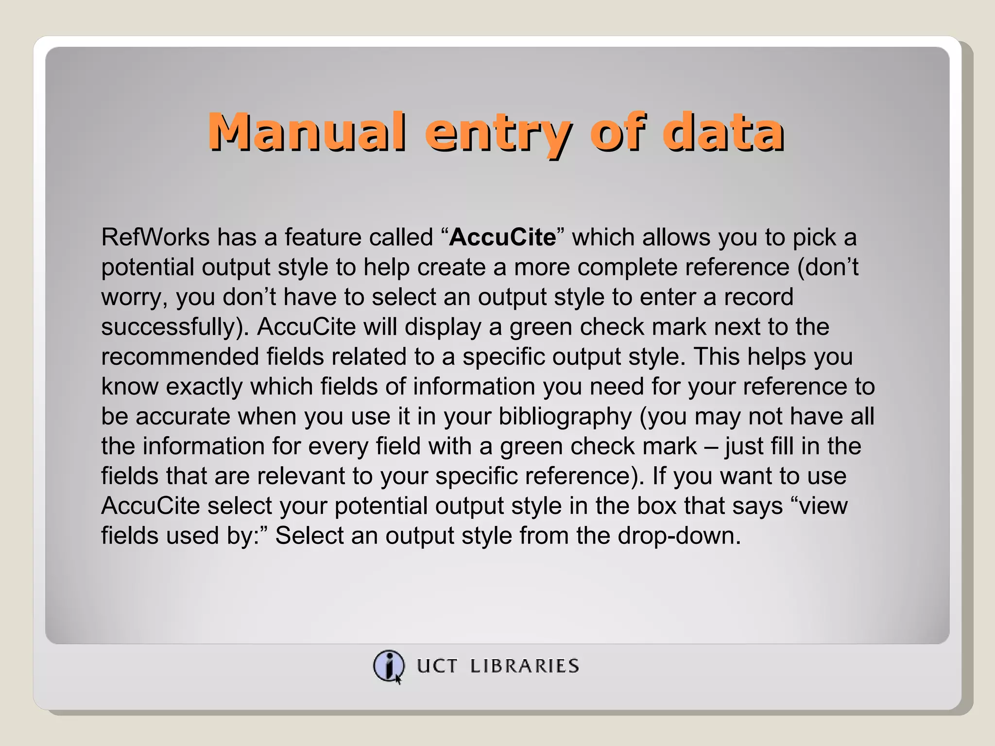 Manual entry of data RefWorks has a feature called “ AccuCite ” which allows you to pick a potential output style to help create a more complete reference (don’t worry, you don’t have to select an output style to enter a record successfully). AccuCite will display a green check mark next to the recommended fields related to a specific output style. This helps you know exactly which fields of information you need for your reference to be accurate when you use it in your bibliography (you may not have all the information for every field with a green check mark – just fill in the fields that are relevant to your specific reference). If you want to use AccuCite select your potential output style in the box that says “view fields used by:” Select an output style from the drop-down. 