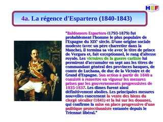 4a. La régence d'Espartero (1840-1843)
““Baldomero EsparteroBaldomero Espartero (1793-1879) fut(1793-1879) fut
probablement l'homme le plus populaire deprobablement l'homme le plus populaire de
l'Espagne du XIXl'Espagne du XIXee
siècle. D'une origine socialesiècle. D'une origine sociale
modeste (avec un père charretier dans lamodeste (avec un père charretier dans la
Manche), il termina sa vie avec le titre de princeManche), il termina sa vie avec le titre de prince
de Vergara et, fait exceptionnel, le rang d'altessede Vergara et, fait exceptionnel, le rang d'altesse
royale. Lesroyale. Les victoires de la guerre carlistevictoires de la guerre carliste luilui
permirent d'accumuler en sept ans les titres depermirent d'accumuler en sept ans les titres de
commandant général des provinces basques, decommandant général des provinces basques, de
comte de Luchana, de duc de la Victoire et decomte de Luchana, de duc de la Victoire et de
Grand d'Espagne.Grand d'Espagne. Son action à partir de 1840 aSon action à partir de 1840 a
consisté à remettre en vigueur les mesuresconsisté à remettre en vigueur les mesures
prises par les gouvernements progressistes deprises par les gouvernements progressistes de
1835-18371835-1837. Les dîmes furent ainsi. Les dîmes furent ainsi
définitivement abolies. Les principales mesuresdéfinitivement abolies. Les principales mesures
nouvelles concernentnouvelles concernent la vente des biens dula vente des biens du
clergé séculier (1841) et la loi sur les douanesclergé séculier (1841) et la loi sur les douanes,,
qui confirme laqui confirme la mise en place progressive d'unemise en place progressive d'une
politique protectionnistepolitique protectionniste entamée depuis leentamée depuis le
Triennat libéral.”Triennat libéral.”
 