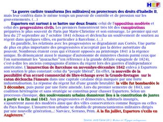 “La guerre carliste transforma [les militaires] en protecteurs des droits d'Isabelle IILa guerre carliste transforma [les militaires] en protecteurs des droits d'Isabelle II,
mais leur conféra dans le même temps un pouvoir de contrôle et de pression sur les
gouvernements. (…)
Espartero eut surtout à se battre sur deux frontsEspartero eut surtout à se battre sur deux fronts: celui de l'opposition modéréeopposition modérée et
celui des progressistes civilsprogressistes civils. Les premiers fomentèrent très tôt des conspirationsconspirations
préparées le plus souvent de Paris par Marie-Christine et son entourage. Le premier qui eut
lieu du 27 septembre au 7 octobre 1841 échoua et déclencha un soulèvement de soutien au
régent dans quelques villes, en particulier à Barcelone. (…)
En parallèle, les relations avec les progressistes se dégradaient aux Cortès. Une partie
de plus en plus importante des progressistes n'acceptait pas la dérive autoritaire du
pouvoir. Nombreux étaient ceux qui s'étaient opposés au printemps 1841 à la régence
unique. Ils dénonçaient aussi le manque d'autonomie de ministres choisis parmi ceux que
l'on surnommait les “ayacuchos” (en référence à la grande défaite espagnole de 1824),
c'est-à-dire les anciens compagnons d'armes du régent lors des guerres d'indépendance
américaine. L'insurrection de Barcelone en novembre-décembre 1842insurrection de Barcelone en novembre-décembre 1842 enleva à Espartero
son soutien le plus constant: celui du “peuple libéral”. En effet, la nouvelle de laa nouvelle de la
possibilité d'un accord commercial de libre-échange avec la Grande-Bretagne sur lepossibilité d'un accord commercial de libre-échange avec la Grande-Bretagne sur le
coton déclencha l'émeutecoton déclencha l'émeute dans une capitale catalane déjà marquée par une forte
industrialisation. La réponse du régent fut d'une grande brutalité: la ville fut bombardée lela ville fut bombardée le
3 décembre3 décembre, puis punie par une forte amende. Lors du premier semestre de 1843, une
coalition hétérogène et sans stratégie se constitua pour chasser Espartero. Selon un
processus classique, des soulèvements urbains donnèrent lieu à la constitution de juntesdes soulèvements urbains donnèrent lieu à la constitution de juntes
à partir e la fin mai 1843à partir e la fin mai 1843. Aux progressistes et démocrates, habituels insurgés,
s'ajoutèrent aussi des modérés ainsi que des villes conservatrices comme Burgos ou celles
du Pays Basque. L'insurrection urbaine se doubla de pronunciamientos militaires dirigés
par une nouvelle génération...: Narváez, Serrano, Prim. À la fin juillet, Espartero s'exila enÀ la fin juillet, Espartero s'exila en
AngleterreAngleterre.”
Source: Jordi Canal (dir.): Histoire de l'Espagne contemporaine.
 