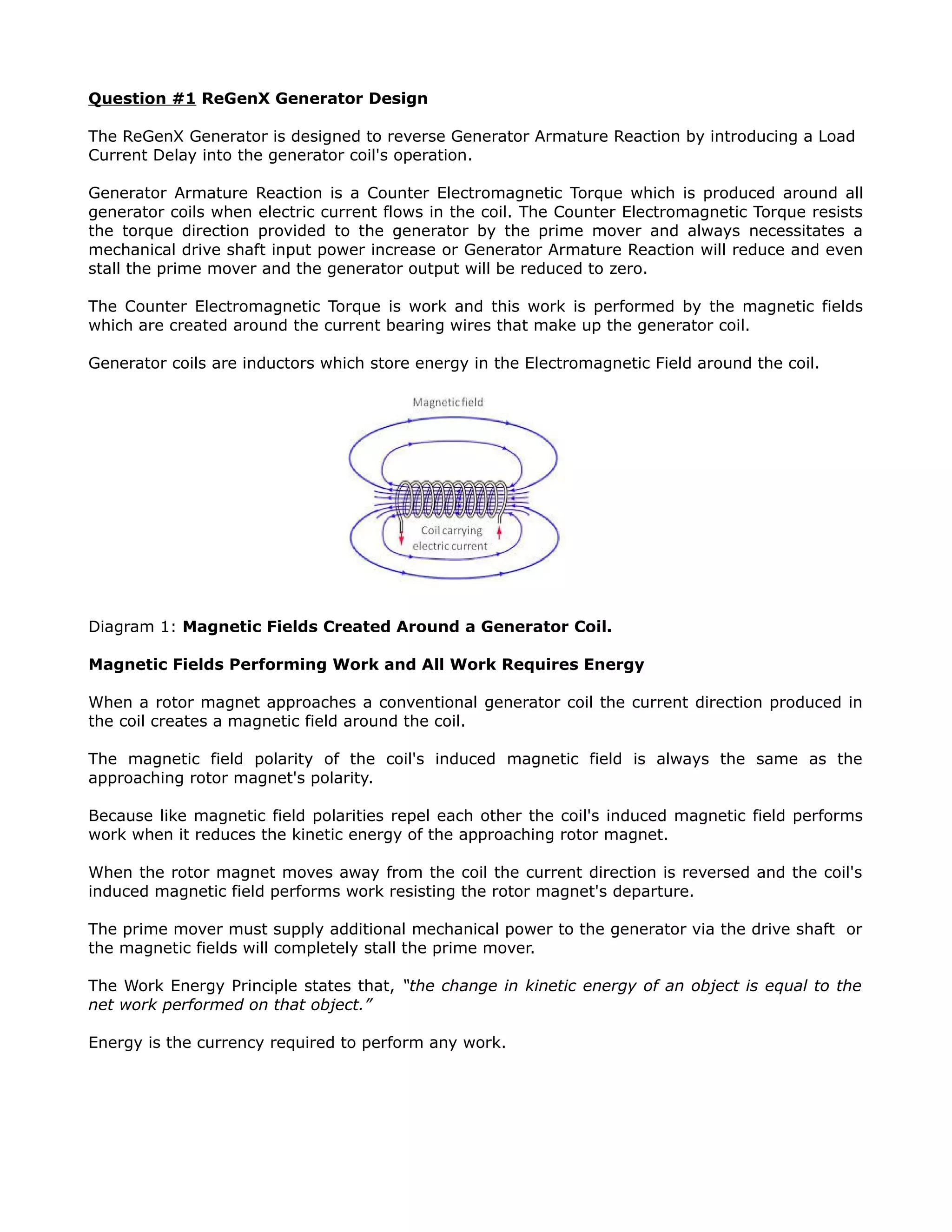 Question #1 ReGenX Generator Design
The ReGenX Generator is designed to reverse Generator Armature Reaction by introducing a Load
Current Delay into the generator coil's operation.
Generator Armature Reaction is a Counter Electromagnetic Torque which is produced around all
generator coils when electric current flows in the coil. The Counter Electromagnetic Torque resists
the torque direction provided to the generator by the prime mover and always necessitates a
mechanical drive shaft input power increase or Generator Armature Reaction will reduce and even
stall the prime mover and the generator output will be reduced to zero.
The Counter Electromagnetic Torque is work and this work is performed by the magnetic fields
which are created around the current bearing wires that make up the generator coil.
Generator coils are inductors which store energy in the Electromagnetic Field around the coil.
Diagram 1: Magnetic Fields Created Around a Generator Coil.
Magnetic Fields Performing Work and All Work Requires Energy
When a rotor magnet approaches a conventional generator coil the current direction produced in
the coil creates a magnetic field around the coil.
The magnetic field polarity of the coil's induced magnetic field is always the same as the
approaching rotor magnet's polarity.
Because like magnetic field polarities repel each other the coil's induced magnetic field performs
work when it reduces the kinetic energy of the approaching rotor magnet.
When the rotor magnet moves away from the coil the current direction is reversed and the coil's
induced magnetic field performs work resisting the rotor magnet's departure.
The prime mover must supply additional mechanical power to the generator via the drive shaft or
the magnetic fields will completely stall the prime mover.
The Work Energy Principle states that, “the change in kinetic energy of an object is equal to the
net work performed on that object.”
Energy is the currency required to perform any work.
 
