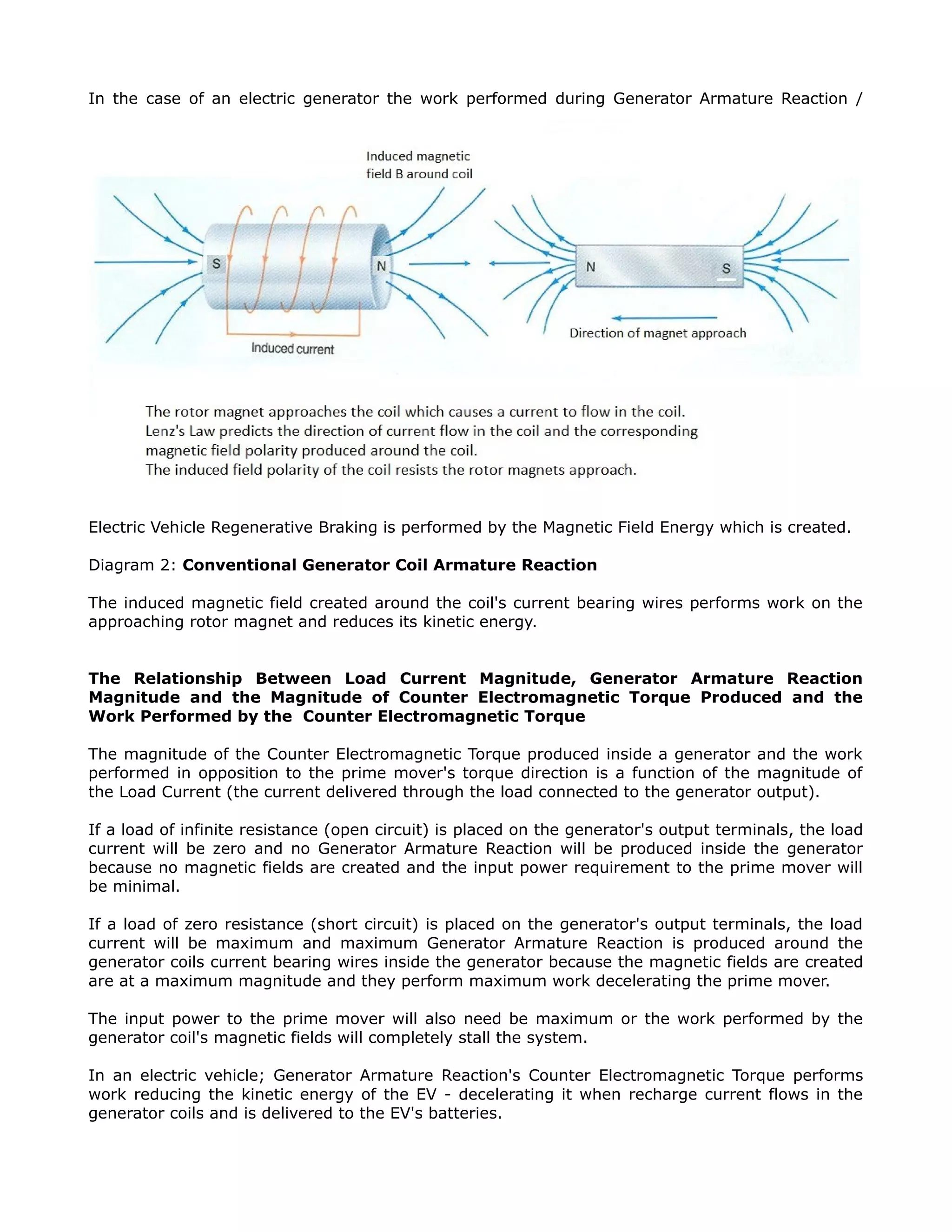 In the case of an electric generator the work performed during Generator Armature Reaction /
Electric Vehicle Regenerative Braking is performed by the Magnetic Field Energy which is created.
Diagram 2: Conventional Generator Coil Armature Reaction
The induced magnetic field created around the coil's current bearing wires performs work on the
approaching rotor magnet and reduces its kinetic energy.
The Relationship Between Load Current Magnitude, Generator Armature Reaction
Magnitude and the Magnitude of Counter Electromagnetic Torque Produced and the
Work Performed by the Counter Electromagnetic Torque
The magnitude of the Counter Electromagnetic Torque produced inside a generator and the work
performed in opposition to the prime mover's torque direction is a function of the magnitude of
the Load Current (the current delivered through the load connected to the generator output).
If a load of infinite resistance (open circuit) is placed on the generator's output terminals, the load
current will be zero and no Generator Armature Reaction will be produced inside the generator
because no magnetic fields are created and the input power requirement to the prime mover will
be minimal.
If a load of zero resistance (short circuit) is placed on the generator's output terminals, the load
current will be maximum and maximum Generator Armature Reaction is produced around the
generator coils current bearing wires inside the generator because the magnetic fields are created
are at a maximum magnitude and they perform maximum work decelerating the prime mover.
The input power to the prime mover will also need be maximum or the work performed by the
generator coil's magnetic fields will completely stall the system.
In an electric vehicle; Generator Armature Reaction's Counter Electromagnetic Torque performs
work reducing the kinetic energy of the EV - decelerating it when recharge current flows in the
generator coils and is delivered to the EV's batteries.
 