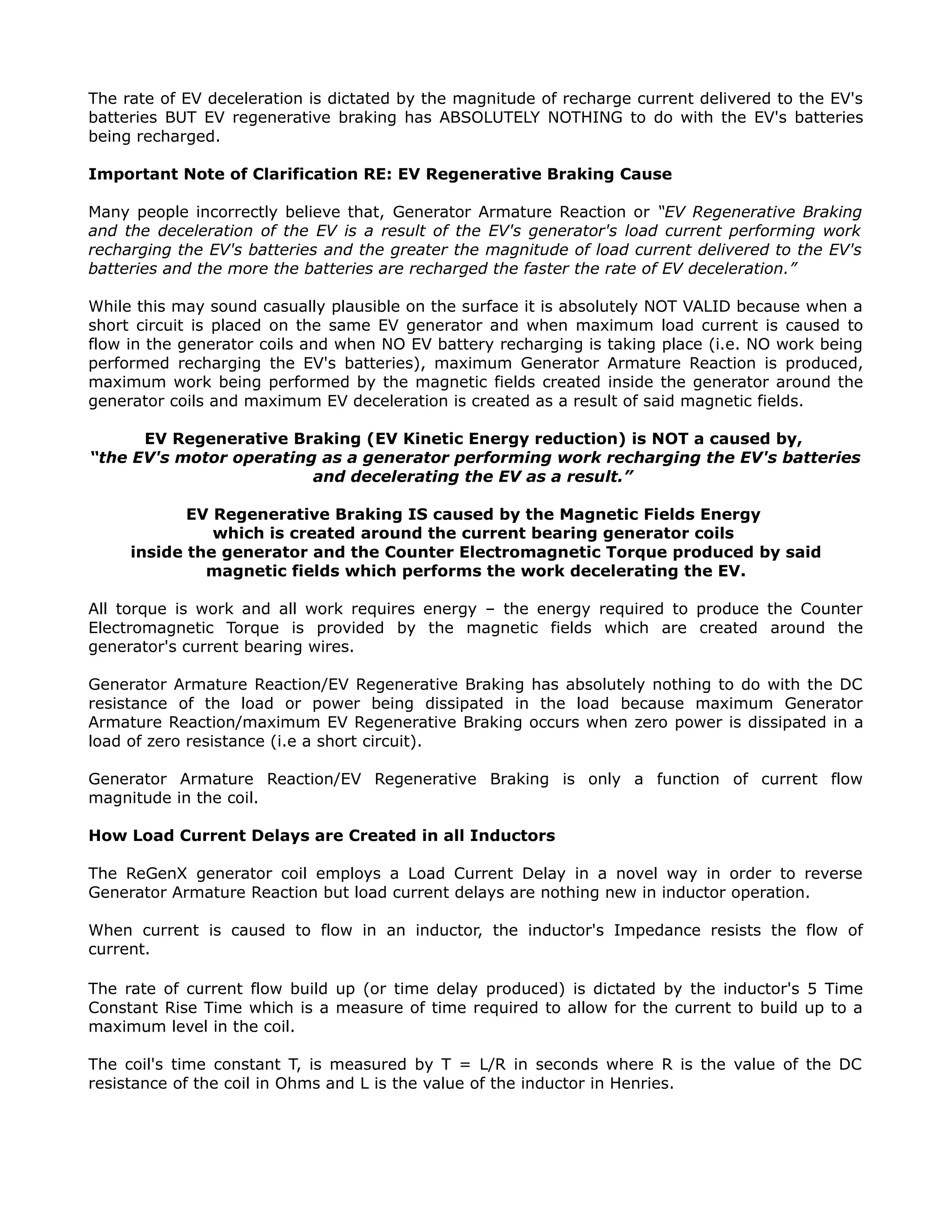The rate of EV deceleration is dictated by the magnitude of recharge current delivered to the EV's
batteries BUT EV regenerative braking has ABSOLUTELY NOTHING to do with the EV's batteries
being recharged.
Important Note of Clarification RE: EV Regenerative Braking Cause
Many people incorrectly believe that, Generator Armature Reaction or “EV Regenerative Braking
and the deceleration of the EV is a result of the EV's generator's load current performing work
recharging the EV's batteries and the greater the magnitude of load current delivered to the EV's
batteries and the more the batteries are recharged the faster the rate of EV deceleration.”
While this may sound casually plausible on the surface it is absolutely NOT VALID because when a
short circuit is placed on the same EV generator and when maximum load current is caused to
flow in the generator coils and when NO EV battery recharging is taking place (i.e. NO work being
performed recharging the EV's batteries), maximum Generator Armature Reaction is produced,
maximum work being performed by the magnetic fields created inside the generator around the
generator coils and maximum EV deceleration is created as a result of said magnetic fields.
EV Regenerative Braking (EV Kinetic Energy reduction) is NOT a caused by,
“the EV's motor operating as a generator performing work recharging the EV's batteries
and decelerating the EV as a result.”
EV Regenerative Braking IS caused by the Magnetic Fields Energy
which is created around the current bearing generator coils
inside the generator and the Counter Electromagnetic Torque produced by said
magnetic fields which performs the work decelerating the EV.
All torque is work and all work requires energy – the energy required to produce the Counter
Electromagnetic Torque is provided by the magnetic fields which are created around the
generator's current bearing wires.
Generator Armature Reaction/EV Regenerative Braking has absolutely nothing to do with the DC
resistance of the load or power being dissipated in the load because maximum Generator
Armature Reaction/maximum EV Regenerative Braking occurs when zero power is dissipated in a
load of zero resistance (i.e a short circuit).
Generator Armature Reaction/EV Regenerative Braking is only a function of current flow
magnitude in the coil.
How Load Current Delays are Created in all Inductors
The ReGenX generator coil employs a Load Current Delay in a novel way in order to reverse
Generator Armature Reaction but load current delays are nothing new in inductor operation.
When current is caused to flow in an inductor, the inductor's Impedance resists the flow of
current.
The rate of current flow build up (or time delay produced) is dictated by the inductor's 5 Time
Constant Rise Time which is a measure of time required to allow for the current to build up to a
maximum level in the coil.
The coil's time constant T, is measured by T = L/R in seconds where R is the value of the DC
resistance of the coil in Ohms and L is the value of the inductor in Henries.
 