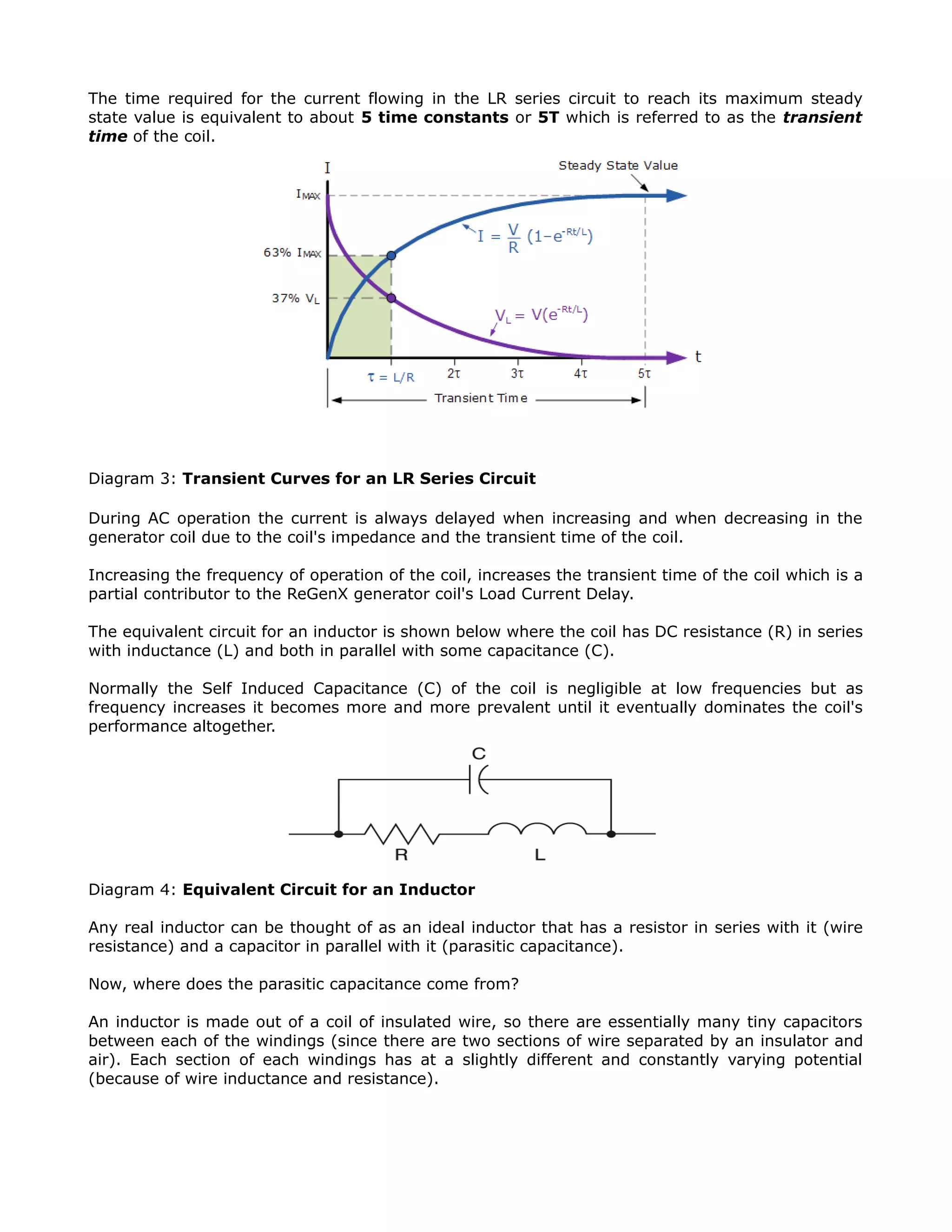 The time required for the current flowing in the LR series circuit to reach its maximum steady
state value is equivalent to about 5 time constants or 5T which is referred to as the transient
time of the coil.
Diagram 3: Transient Curves for an LR Series Circuit
During AC operation the current is always delayed when increasing and when decreasing in the
generator coil due to the coil's impedance and the transient time of the coil.
Increasing the frequency of operation of the coil, increases the transient time of the coil which is a
partial contributor to the ReGenX generator coil's Load Current Delay.
The equivalent circuit for an inductor is shown below where the coil has DC resistance (R) in series
with inductance (L) and both in parallel with some capacitance (C).
Normally the Self Induced Capacitance (C) of the coil is negligible at low frequencies but as
frequency increases it becomes more and more prevalent until it eventually dominates the coil's
performance altogether.
Diagram 4: Equivalent Circuit for an Inductor
Any real inductor can be thought of as an ideal inductor that has a resistor in series with it (wire
resistance) and a capacitor in parallel with it (parasitic capacitance).
Now, where does the parasitic capacitance come from?
An inductor is made out of a coil of insulated wire, so there are essentially many tiny capacitors
between each of the windings (since there are two sections of wire separated by an insulator and
air). Each section of each windings has at a slightly different and constantly varying potential
(because of wire inductance and resistance).
 
