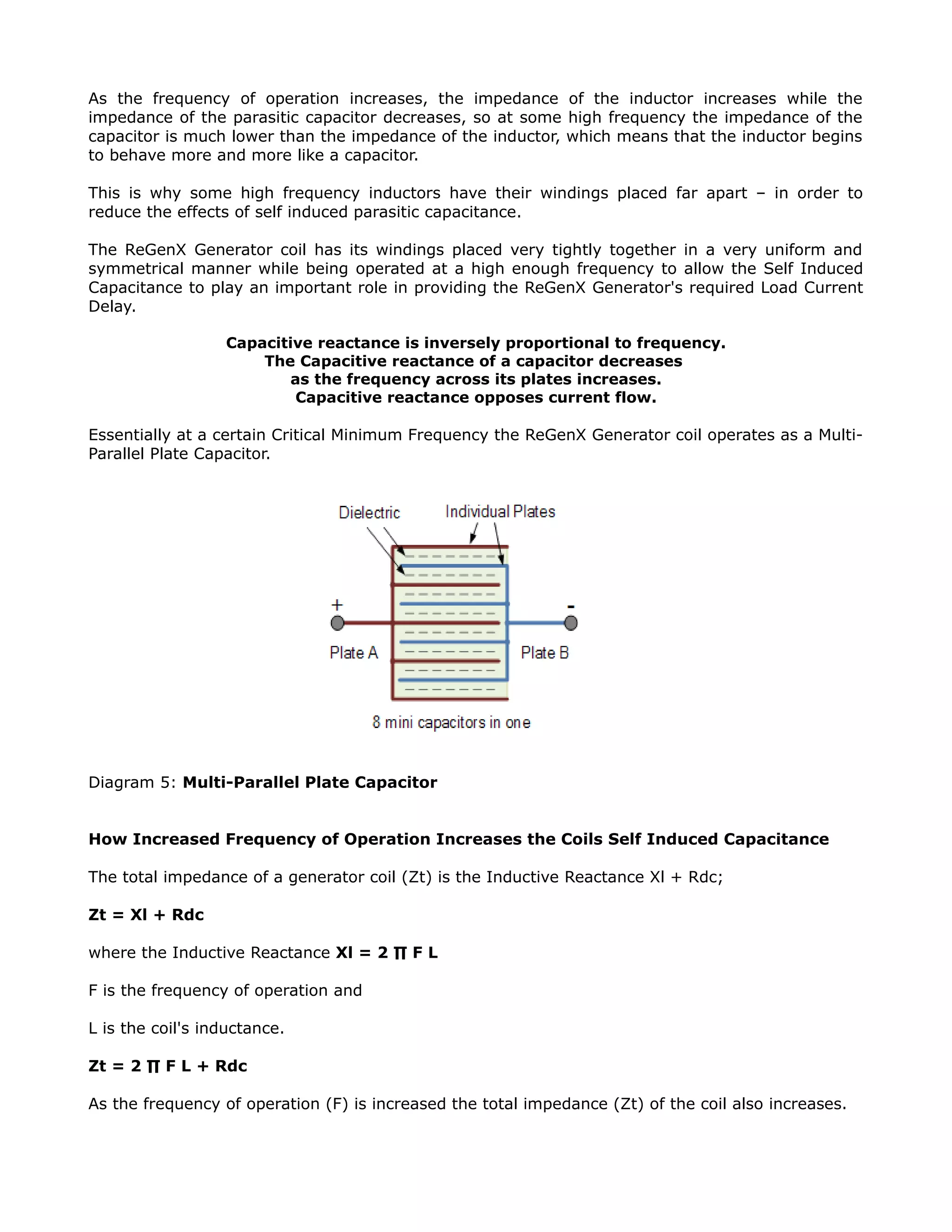 As the frequency of operation increases, the impedance of the inductor increases while the
impedance of the parasitic capacitor decreases, so at some high frequency the impedance of the
capacitor is much lower than the impedance of the inductor, which means that the inductor begins
to behave more and more like a capacitor.
This is why some high frequency inductors have their windings placed far apart – in order to
reduce the effects of self induced parasitic capacitance.
The ReGenX Generator coil has its windings placed very tightly together in a very uniform and
symmetrical manner while being operated at a high enough frequency to allow the Self Induced
Capacitance to play an important role in providing the ReGenX Generator's required Load Current
Delay.
Capacitive reactance is inversely proportional to frequency.
The Capacitive reactance of a capacitor decreases
as the frequency across its plates increases.
Capacitive reactance opposes current flow.
Essentially at a certain Critical Minimum Frequency the ReGenX Generator coil operates as a Multi-
Parallel Plate Capacitor.
Diagram 5: Multi-Parallel Plate Capacitor
How Increased Frequency of Operation Increases the Coils Self Induced Capacitance
The total impedance of a generator coil (Zt) is the Inductive Reactance Xl + Rdc;
Zt = Xl + Rdc
where the Inductive Reactance Xl = 2 ∏ F L
F is the frequency of operation and
L is the coil's inductance.
Zt = 2 ∏ F L + Rdc
As the frequency of operation (F) is increased the total impedance (Zt) of the coil also increases.
 