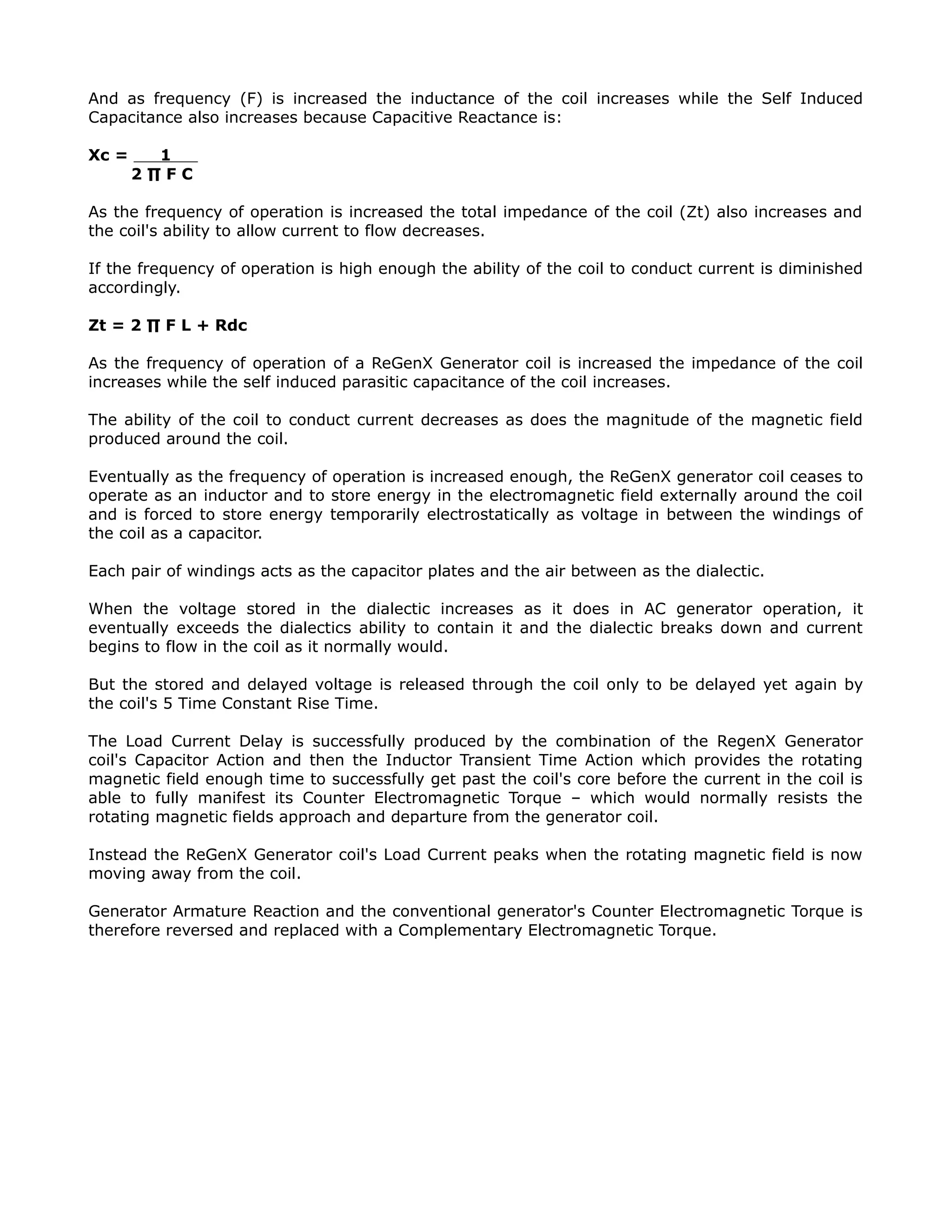 And as frequency (F) is increased the inductance of the coil increases while the Self Induced
Capacitance also increases because Capacitive Reactance is:
Xc = 1
2 ∏ F C
As the frequency of operation is increased the total impedance of the coil (Zt) also increases and
the coil's ability to allow current to flow decreases.
If the frequency of operation is high enough the ability of the coil to conduct current is diminished
accordingly.
Zt = 2 ∏ F L + Rdc
As the frequency of operation of a ReGenX Generator coil is increased the impedance of the coil
increases while the self induced parasitic capacitance of the coil increases.
The ability of the coil to conduct current decreases as does the magnitude of the magnetic field
produced around the coil.
Eventually as the frequency of operation is increased enough, the ReGenX generator coil ceases to
operate as an inductor and to store energy in the electromagnetic field externally around the coil
and is forced to store energy temporarily electrostatically as voltage in between the windings of
the coil as a capacitor.
Each pair of windings acts as the capacitor plates and the air between as the dialectic.
When the voltage stored in the dialectic increases as it does in AC generator operation, it
eventually exceeds the dialectics ability to contain it and the dialectic breaks down and current
begins to flow in the coil as it normally would.
But the stored and delayed voltage is released through the coil only to be delayed yet again by
the coil's 5 Time Constant Rise Time.
The Load Current Delay is successfully produced by the combination of the RegenX Generator
coil's Capacitor Action and then the Inductor Transient Time Action which provides the rotating
magnetic field enough time to successfully get past the coil's core before the current in the coil is
able to fully manifest its Counter Electromagnetic Torque – which would normally resists the
rotating magnetic fields approach and departure from the generator coil.
Instead the ReGenX Generator coil's Load Current peaks when the rotating magnetic field is now
moving away from the coil.
Generator Armature Reaction and the conventional generator's Counter Electromagnetic Torque is
therefore reversed and replaced with a Complementary Electromagnetic Torque.
 