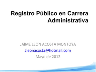 Registro Público en Carrera
Administrativa
JAIME LEON ACOSTA MONTOYA
Jleonacosta@hotmail.com
Mayo de 2012
 