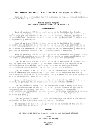 REGLAMENTO GENERAL A LA LEY ORGÁNICA DEL SERVICIO PÚBLICO
Dado por Decreto Ejecutivo No. 710, publicado en Registro Oficial Suplemento
418 de 1 de Abril del 2011.
Rafael Correa Delgado
PRESIDENTE CONSTITUCIONAL DE LA REPÚBLICA
Considerando:
Que, el artículo 227 de la Constitución de la República del Ecuador
dispone que la administración pública constituye un servicio a la colectividad
que se rige por los principios de eficacia, eficiencia, calidad, jerarquía,
desconcentración, descentralización, coordinación, participación, planificación,
transparencia y evaluación;
Que, el artículo 228 de la Constitución de la República del Ecuador
determina que el ingreso al servicio público, el ascenso y la promoción en la
carrera administrativa se realizarán mediante concurso de méritos y oposición,
en la forma que determine la ley, con excepción de las servidoras y servidores
públicos de elección popular o de libre nombramiento y remoción;
Que, el artículo 233 de la Constitución de la República del Ecuador señala
que no existirá servidora ni servidor público exento de responsabilidades por
los actos u omisiones realizados en el ejercicio de sus funciones;
Que, el artículo 314 de la Constitución de la República del Ecuador señala
que los servicios que brinde el Estado deben responder a los principios de
obligatoriedad, generalidad, uniformidad, eficiencia, responsabilidad,
universalidad, accesibilidad, regularidad, continuidad y calidad;
Que, el numeral 5 del artículo 147 de la Constitución de la República del
Ecuador establece que corresponde al Presidente de la República dirigir la
administración pública en forma desconcentrada y expedir los decretos necesarios
para su organización, regulación y control;
Que, en el Segundo Suplemento del Registro Oficial No. 294 de 6 de octubre
de 2010, se promulgó la Ley Orgánica del Servicio Público (LOSEP);
Que, es necesario expedir una reglamentación clara y específica sobre la
carrera administrativa, la administración del talento humano, el sistema de
remuneraciones e ingresos complementarios, y la gestión y desarrollo
institucional que mantendrán las instituciones, entidades, organismos y personas
jurídicas comprendidas en el ámbito de aplicación de la Ley Orgánica del
Servicio Público; y,
Que, es necesario expedir la norma reglamentaria que permita una adecuada
aplicación de los principios constitucionales y legales.
En ejercicio de las facultades previstas en el numeral 13 del artículo 147
de la Constitución de la República,.
Expide:
EL REGLAMENTO GENERAL A LA LEY ORGÁNICA DEL SERVICIO PÚBLICO
TÍTULO I
DEL SERVICIO PÚBLICO
CAPÍTULO I
ÁMBITO
 