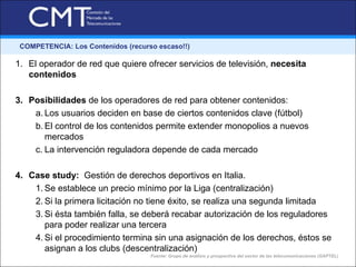 COMPETENCIA: Los Contenidos (recurso escaso!!)

1. El operador de red que quiere ofrecer servicios de televisión, necesita
   contenidos

3. Posibilidades de los operadores de red para obtener contenidos:
    a. Los usuarios deciden en base de ciertos contenidos clave (fútbol)
    b. El control de los contenidos permite extender monopolios a nuevos
       mercados
    c. La intervención reguladora depende de cada mercado

4. Case study: Gestión de derechos deportivos en Italia.
    1. Se establece un precio mínimo por la Liga (centralización)
    2. Si la primera licitación no tiene éxito, se realiza una segunda limitada
    3. Si ésta también falla, se deberá recabar autorización de los reguladores
       para poder realizar una tercera
    4. Si el procedimiento termina sin una asignación de los derechos, éstos se
       asignan a los clubs (descentralización)
                                    Fuente: Grupo de análisis y prospectiva del sector de las telecomunicaciones (GAPTEL)
 