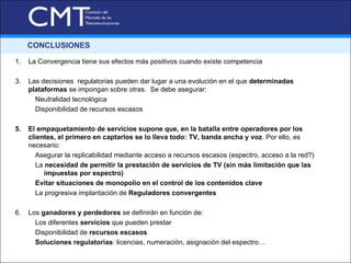 CONCLUSIONES

1.   La Convergencia tiene sus efectos más positivos cuando existe competencia

3.   Las decisiones regulatorias pueden dar lugar a una evolución en el que determinadas
     plataformas se impongan sobre otras. Se debe asegurar:
       Neutralidad tecnológica
       Disponibilidad de recursos escasos

5.   El empaquetamiento de servicios supone que, en la batalla entre operadores por los
     clientes, el primero en captarlos se lo lleva todo: TV, banda ancha y voz. Por ello, es
     necesario:
        Asegurar la replicabilidad mediante acceso a recursos escasos (espectro, acceso a la red?)
        La necesidad de permitir la prestación de servicios de TV (sin más limitación que las
           impuestas por espectro)
        Evitar situaciones de monopolio en el control de los contenidos clave
        La progresiva implantación de Reguladores convergentes

6.   Los ganadores y perdedores se definirán en función de:
       Los diferentes servicios que pueden prestar
       Disponibilidad de recursos escasos
       Soluciones regulatorias: licencias, numeración, asignación del espectro…
 