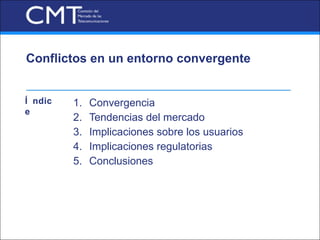 Conflictos en un entorno convergente


Í ndic   1.   Convergencia
e
         2.   Tendencias del mercado
         3.   Implicaciones sobre los usuarios
         4.   Implicaciones regulatorias
         5.   Conclusiones
 
