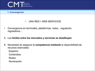 1. Convergencia



                      •   UNA RED = MÁS SERVICIOS

•   Convergencia en terminales, plataformas, redes…regulación,
    reguladores…

5. Los límites entre los mercados y servicios se desdibujan:

6. Necesidad de asegurar la competencia mediante la disponibilidad de
   recursos esenciales:
    Espectro
    Contenidos
    Redes
    Numeración
 