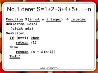 No.1 deret S=1+2+3+4+5+…+n
Function S(input n:integer)  integer
Deklarasi Lokal
  {tidak ada}
Deskripsi
  If (n==1) Then
     return (l)
  Else
     return (n + S(n-1))
  Endif


               wilis k - IFUPN"V"Yk
 