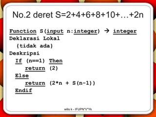 No.2 deret S=2+4+6+8+10+…+2n
Function S(input n:integer)  integer
Deklarasi Lokal
  {tidak ada}
Deskripsi
  If (n==1) Then
     return (2)
  Else
     return (2*n + S(n-1))
  Endif


               wilis k - IFUPN"V"Yk
 