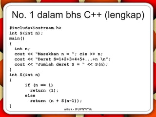 No. 1 dalam bhs C++ (lengkap)
#include<iostream.h>
int S(int n);
main()
{
  int n;
  cout << “Masukkan n = “; cin >> n;
  cout << “Deret S=1+2+3+4+5+...+n n”;
  cout << “Jumlah deret S = “ << S(n);
}
int S(int n)
{
      if (n == 1)
        return (1);
      else
        return (n + S(n-1));
}
                     wilis k - IFUPN"V"Yk
 
