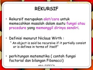 Algoritma dan Pemrograman II


                    REKURSIF

• Rekursif merupakan alat/cara untuk
  memecahkan masalah dalam suatu fungsi atau
  procedure yang memanggil dirinya sendiri.

• Definisi menurut Niclaus Wirth :
  “ An object is said be recursive if it partially consist
    or is defines in terms of itself”


• perhitungan matematika ( contoh fungsi
  factorial dan bilangan Fibonacci)
                      wilis k - IFUPN"V"Yk
 