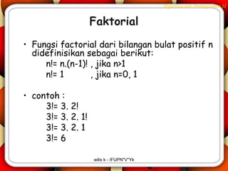 Algoritma dan Pemrograman II


                    Faktorial
• Fungsi factorial dari bilangan bulat positif n
  didefinisikan sebagai berikut:
     n!= n.(n-1)! , jika n>1
     n!= 1        , jika n=0, 1

• contoh :
     3!= 3. 2!
     3!= 3. 2. 1!
     3!= 3. 2. 1
     3!= 6

                    wilis k - IFUPN"V"Yk
 