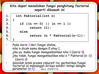 Algoritma dan Pemrograman II
    Kita dapat menuliskan fungsi penghitung factorial
                  seperti dibawah ini
1.   int Faktorial(int n)
2. {
3.     if ((n == 0) || (n == 1 ))
4.          return (1);
5.     else
6.          return (n * Faktorial(n-1));
7. }
•    Pada baris 3 dari fungsi diatas,
     nilai n dicek sama dengan 0 atau 1,
     jika ya, maka fungsi mengembalikan nilai 1 {baris 4},
     jika tidak, fungsi mengembalikan nilai n * Faktorial (n -1)
       {baris 6}
•    disinilah letak proses rekursif itu, perhatikan fungsi
     factorial ini memanggil dirinya sendiri tetapi dengan
     parameter (n-1)      wilis k - IFUPN"V"Yk
 