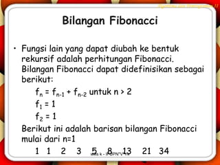Algoritma dan Pemrograman II


            Bilangan Fibonacci

• Fungsi lain yang dapat diubah ke bentuk
  rekursif adalah perhitungan Fibonacci.
  Bilangan Fibonacci dapat didefinisikan sebagai
  berikut:
      fn = fn-1 + fn-2 untuk n > 2
      f1 = 1
      f2 = 1
  Berikut ini adalah barisan bilangan Fibonacci
  mulai dari n=1
      1 1 2 3 wilis k - IFUPN"V"Yk 21 34
                        5 8 13
 