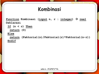 Algoritma dan Pemrograman II


                   Kombinasi
Function Kombinasi (input n, r : integer)  real
Deklarasi
 If (n < r) Then
  return (0)
 Else
  return (Faktorial(n)/Faktorial(r)*Faktorial(n-r))
 Endif




                    wilis k - IFUPN"V"Yk
 
