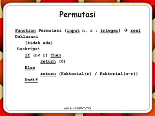 Algoritma dan Pemrograman II


                 Permutasi
Function Permutasi (input n, r : integer)  real
Deklarasi
    {tidak ada}
 Deskripsi
    If (n< r) Then
           return (0)
    Else
           return (Faktorial(n) / Faktorial(n-r))
    Endif




                  wilis k - IFUPN"V"Yk
 