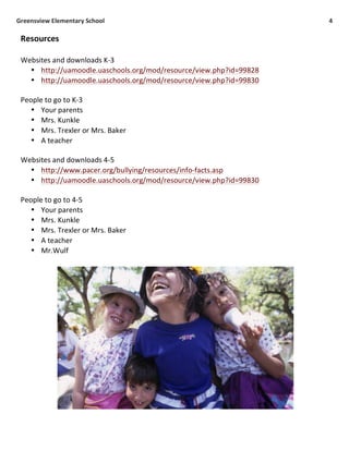  Greensview	
  Elementary	
  School	
   4	
  
	
  
Resources	
  
	
  
Websites	
  and	
  downloads	
  K-­‐3	
  
• http://uamoodle.uaschools.org/mod/resource/view.php?id=99828	
  
• http://uamoodle.uaschools.org/mod/resource/view.php?id=99830	
  
	
  
People	
  to	
  go	
  to	
  K-­‐3	
  
• Your	
  parents	
  
• Mrs.	
  Kunkle	
  
• Mrs.	
  Trexler	
  or	
  Mrs.	
  Baker	
  
• A	
  teacher	
  
	
  
Websites	
  and	
  downloads	
  4-­‐5	
  
• http://www.pacer.org/bullying/resources/info-­‐facts.asp	
  
• http://uamoodle.uaschools.org/mod/resource/view.php?id=99830	
  
	
  
People	
  to	
  go	
  to	
  4-­‐5	
  
• Your	
  parents	
  
• Mrs.	
  Kunkle	
  
• Mrs.	
  Trexler	
  or	
  Mrs.	
  Baker	
  
• A	
  teacher	
  
• Mr.Wulf	
  
	
  
 